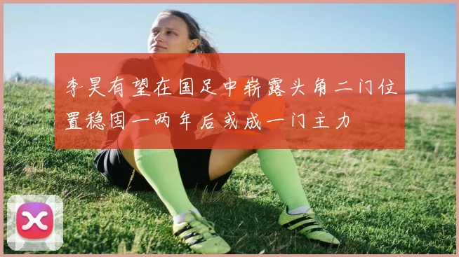 李昊有望在国足中崭露头角二门位置稳固一两年后或成一门主力