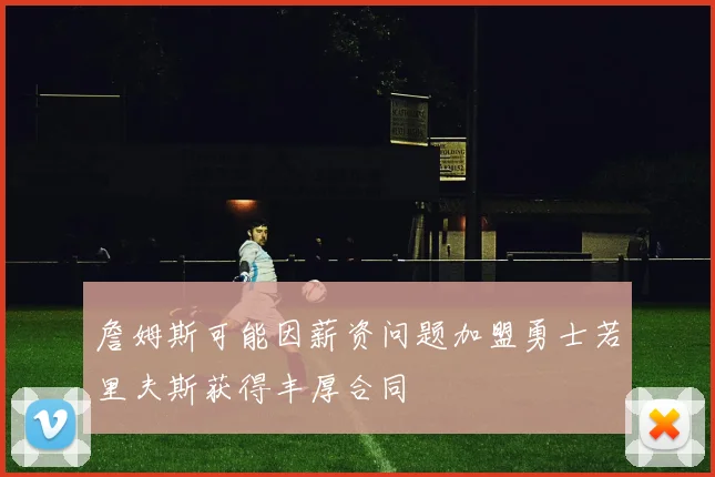 詹姆斯可能因薪资问题加盟勇士若里夫斯获得丰厚合同