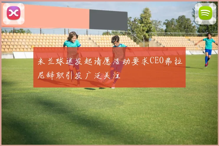米兰球迷发起请愿活动要求CEO弗拉尼辞职引发广泛关注