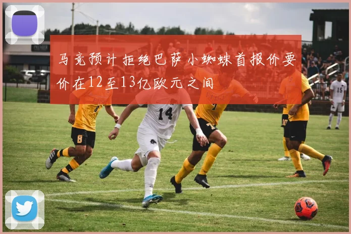 马竞预计拒绝巴萨小蜘蛛首报价要价在12至13亿欧元之间