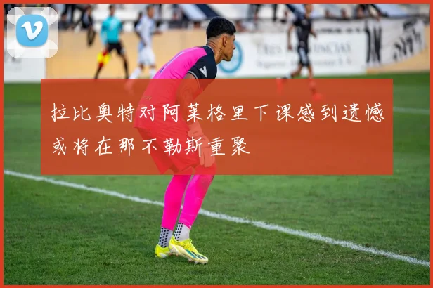 拉比奥特对阿莱格里下课感到遗憾或将在那不勒斯重聚