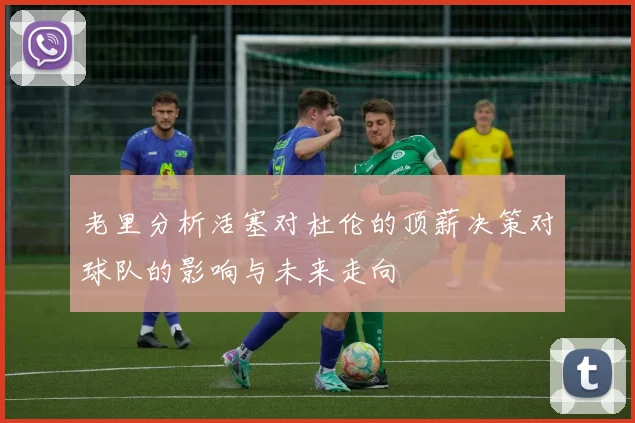老里分析活塞对杜伦的顶薪决策对球队的影响与未来走向