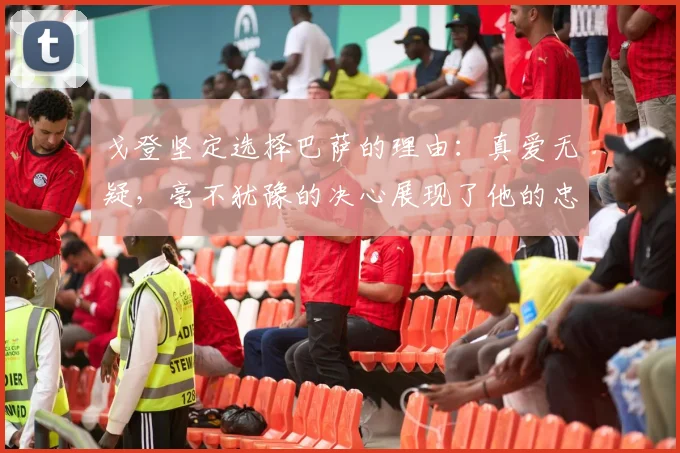 戈登坚定选择巴萨的理由：真爱无疑，毫不犹豫的决心展现了他的忠诚