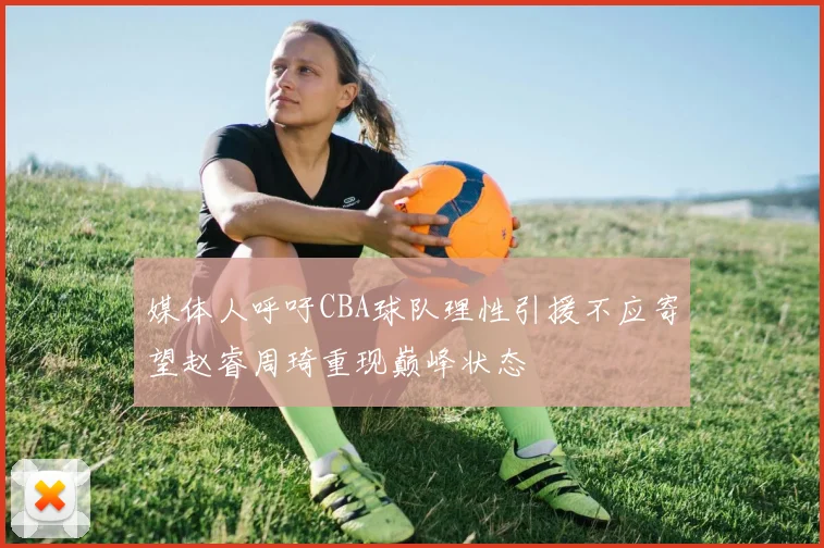 媒体人呼吁CBA球队理性引援不应寄望赵睿周琦重现巅峰状态