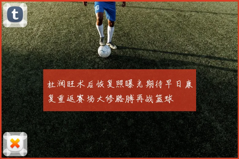 杜润旺术后恢复照曝光期待早日康复重返赛场大修胳膊再战篮球