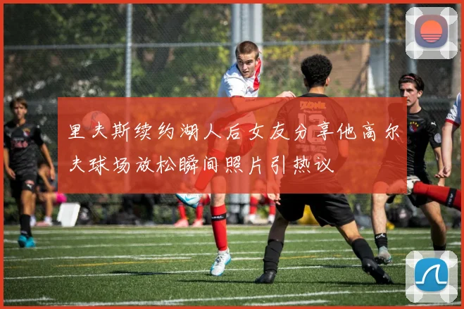里夫斯续约湖人后女友分享他高尔夫球场放松瞬间照片引热议