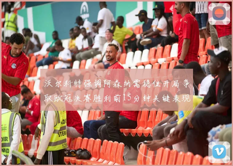 沃尔科特强调阿森纳需稳住开局争取欧冠决赛胜利前15分钟关键表现