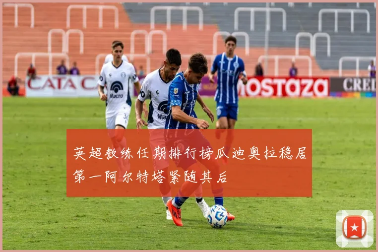 英超教练任期排行榜瓜迪奥拉稳居第一阿尔特塔紧随其后