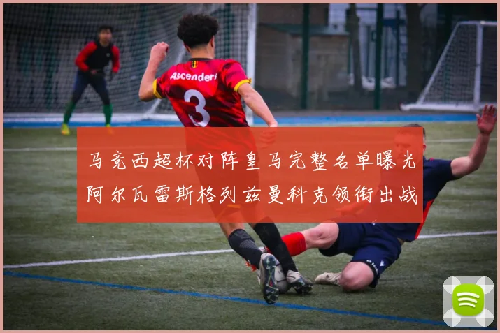 马竞西超杯对阵皇马完整名单曝光阿尔瓦雷斯格列兹曼科克领衔出战