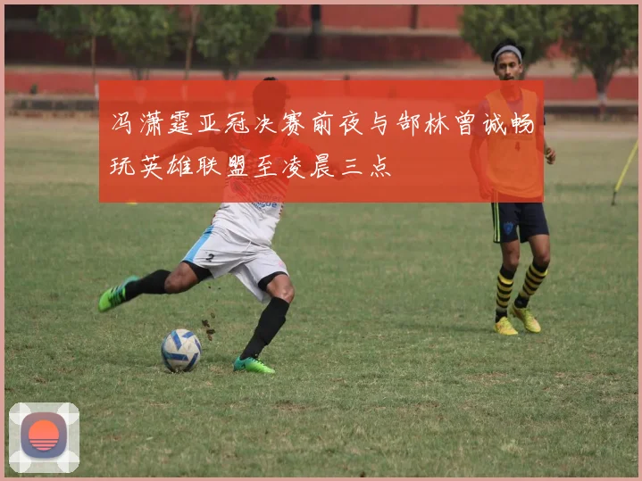 冯潇霆亚冠决赛前夜与郜林曾诚畅玩英雄联盟至凌晨三点