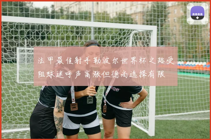 法甲最佳射手勒波尔世界杯之路受阻球迷呼声高涨但德尚选择有限