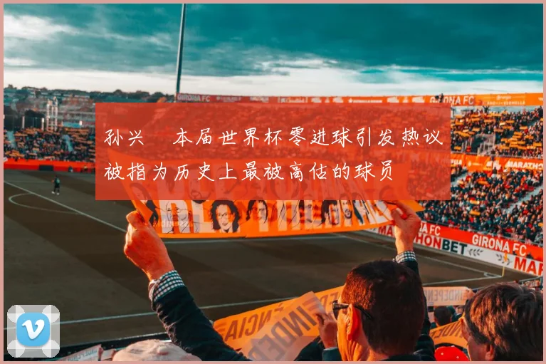 孙兴慜本届世界杯零进球引发热议被指为历史上最被高估的球员