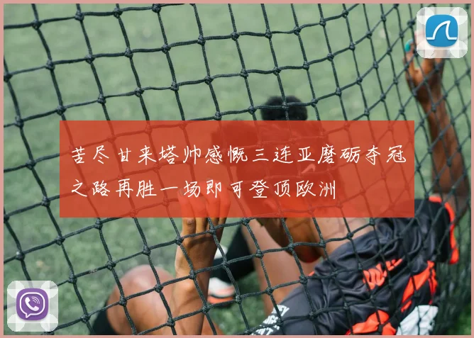 苦尽甘来塔帅感慨三连亚磨砺夺冠之路再胜一场即可登顶欧洲