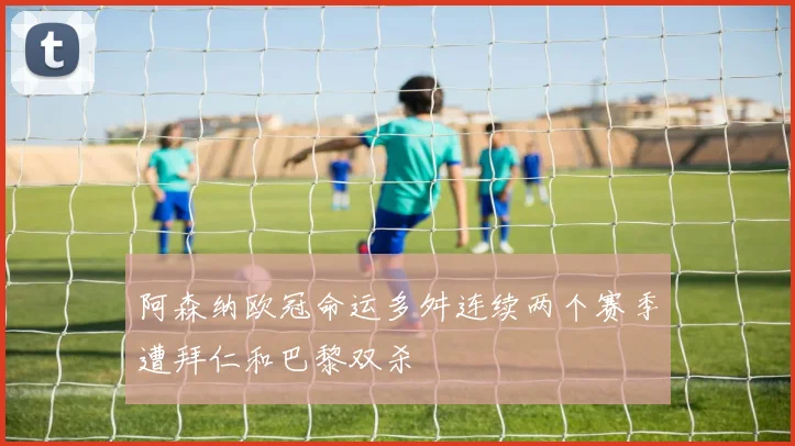阿森纳欧冠命运多舛连续两个赛季遭拜仁和巴黎双杀