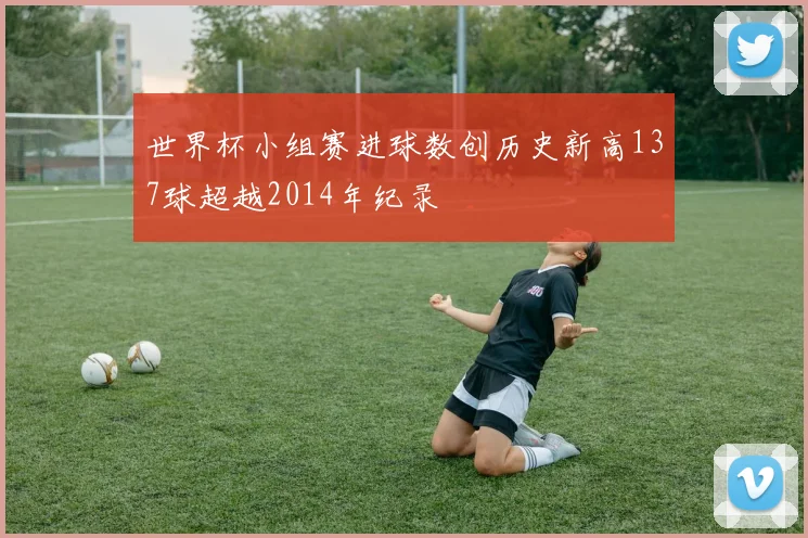 世界杯小组赛进球数创历史新高137球超越2014年纪录