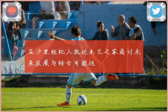 亚沙里经纪人抵达米兰之家商讨未来发展与转会可能性