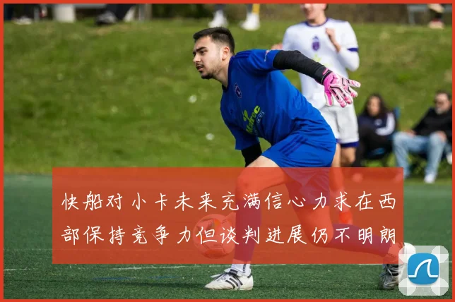 快船对小卡未来充满信心力求在西部保持竞争力但谈判进展仍不明朗