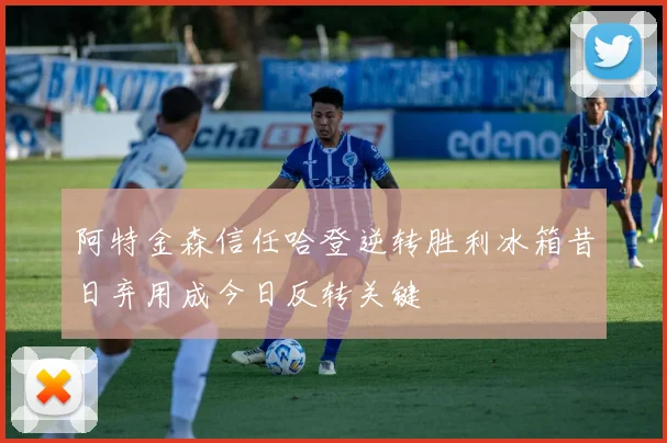 阿特金森信任哈登逆转胜利冰箱昔日弃用成今日反转关键
