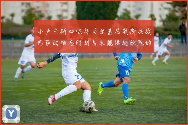 小卢卡斯回忆与马尔基尼奥斯共战巴萨的难忘时刻与未能捧起欧冠的遗憾