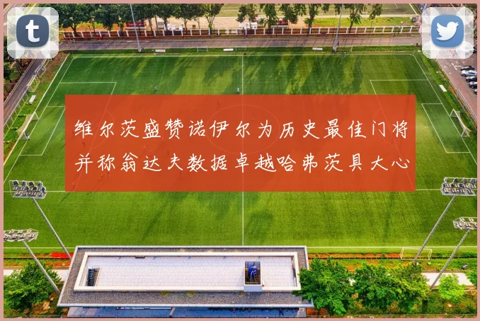 维尔茨盛赞诺伊尔为历史最佳门将并称翁达夫数据卓越哈弗茨具大心脏