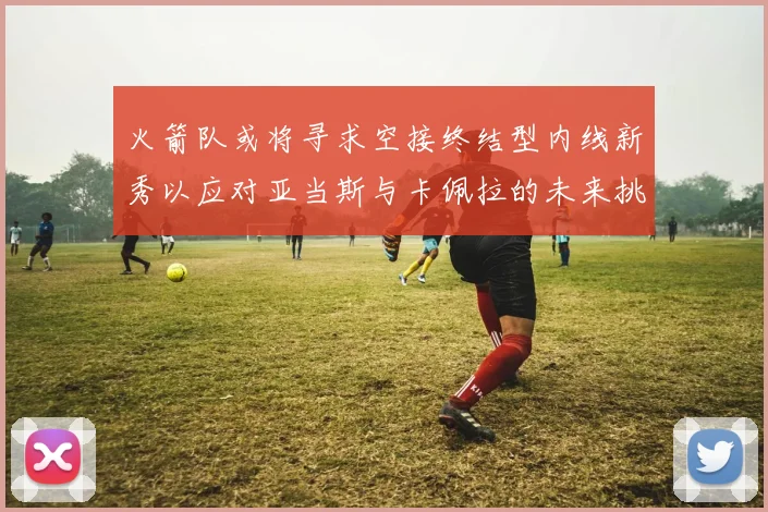 火箭队或将寻求空接终结型内线新秀以应对亚当斯与卡佩拉的未来挑战
