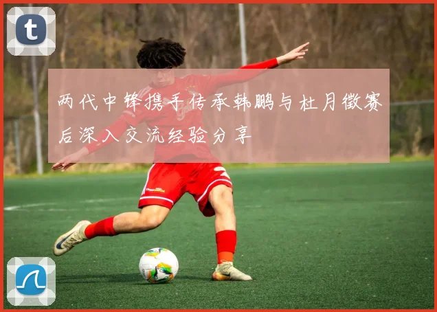 两代中锋携手传承韩鹏与杜月徵赛后深入交流经验分享