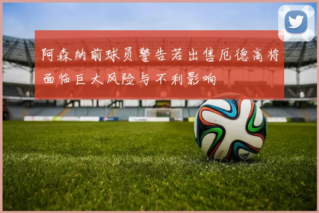 阿森纳前球员警告若出售厄德高将面临巨大风险与不利影响